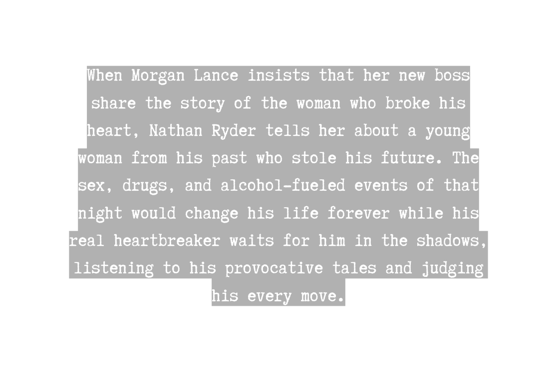 When Morgan Lance insists that her new boss share the story of the woman who broke his heart Nathan Ryder tells her about a young woman from his past who stole his future The sex drugs and alcohol fueled events of that night would change his life forever while his real heartbreaker waits for him in the shadows listening to his provocative tales and judging his every move