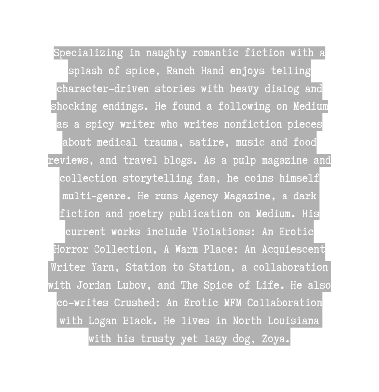 Specializing in naughty romantic fiction with a splash of spice Ranch Hand enjoys telling character driven stories with heavy dialog and shocking endings He found a following on Medium as a spicy writer who writes nonfiction pieces about medical trauma satire music and food reviews and travel blogs As a pulp magazine and collection storytelling fan he coins himself multi genre He runs Agency Magazine a dark fiction and poetry publication on Medium His current works include Violations An Erotic Horror Collection A Warm Place An Acquiescent Writer Yarn Station to Station a collaboration with Jordan Lubov and The Spice of Life He also co writes Crushed An Erotic MFM Collaboration with Logan Black He lives in North Louisiana with his trusty yet lazy dog Zoya