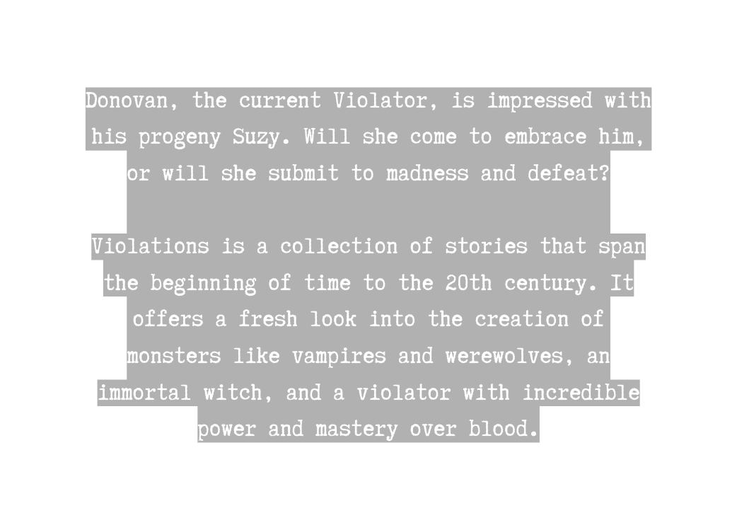 Donovan the current Violator is impressed with his progeny Suzy Will she come to embrace him or will she submit to madness and defeat Violations is a collection of stories that span the beginning of time to the 20th century It offers a fresh look into the creation of monsters like vampires and werewolves an immortal witch and a violator with incredible power and mastery over blood